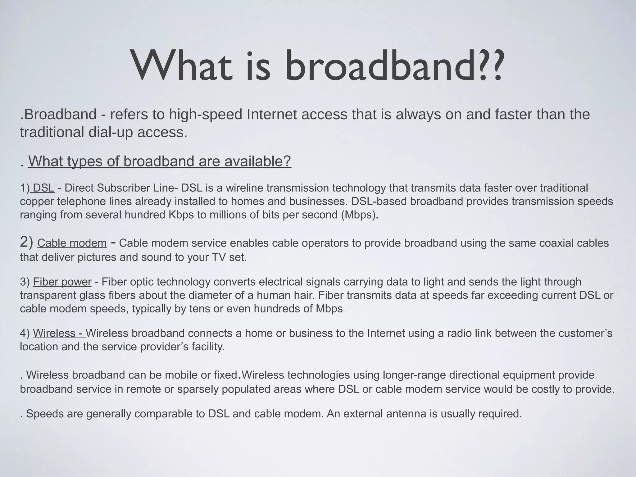 What is broadband??
.Broadband - refers to high-speed Internet access that is always on and faster than the
traditional dial-up access.
. What types of broadband are available?
1) DSL - Direct Subscriber Line- DSL is a wireline transmission technology that transmits data faster over traditional
copper telephone lines already installed to homes and businesses. DSL-based broadband provides transmission speeds
ranging from several hundred Kbps to millions of bits per second (Mbps).

2) Cable modem - Cable modem service enables cable operators to provide broadband using the same coaxial cables
that deliver pictures and sound to your TV set.

3) Fiber power - Fiber optic technology converts electrical signals carrying data to light and sends the light through
transparent glass fibers about the diameter of a human hair. Fiber transmits data at speeds far exceeding current DSL or
cable modem speeds, typically by tens or even hundreds of Mbps.

4) Wireless - Wireless broadband connects a home or business to the Internet using a radio link between the customer’s
location and the service provider’s facility.

. Wireless broadband can be mobile or fixed.Wireless technologies using longer-range directional equipment provide
broadband service in remote or sparsely populated areas where DSL or cable modem service would be costly to provide.

. Speeds are generally comparable to DSL and cable modem. An external antenna is usually required.
 
