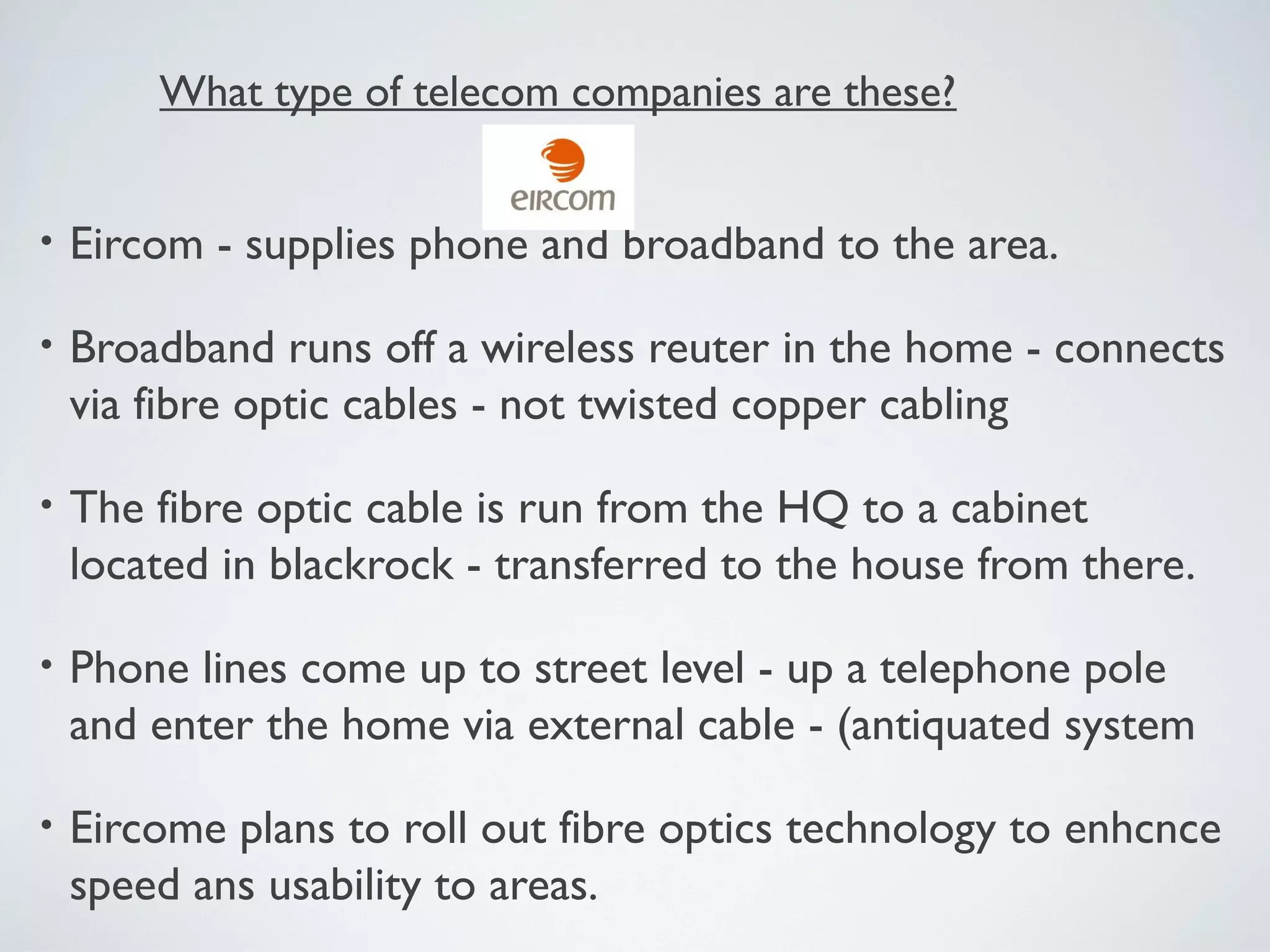 What type of telecom companies are these?


•   Eircom - supplies phone and broadband to the area.

•   Broadband runs off a wireless reuter in the home - connects
    via fibre optic cables - not twisted copper cabling

•   The fibre optic cable is run from the HQ to a cabinet
    located in blackrock - transferred to the house from there.

•   Phone lines come up to street level - up a telephone pole
    and enter the home via external cable - (antiquated system

•   Eircome plans to roll out fibre optics technology to enhcnce
    speed ans usability to areas.
 