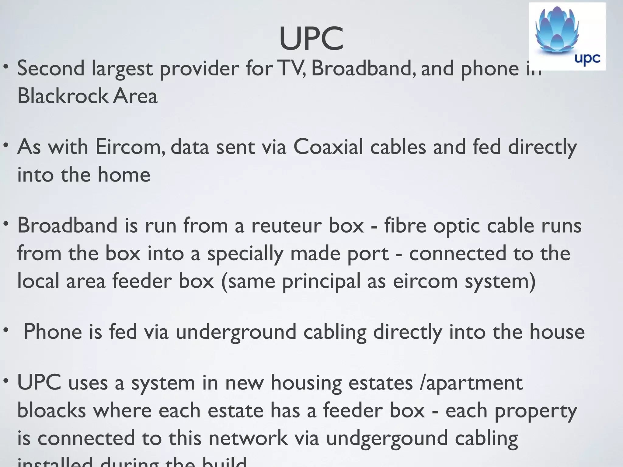 UPC
•   Second largest provider for TV, Broadband, and phone in
    Blackrock Area

•   As with Eircom, data sent via Coaxial cables and fed directly
    into the home

•   Broadband is run from a reuteur box - fibre optic cable runs
    from the box into a specially made port - connected to the
    local area feeder box (same principal as eircom system)

•   Phone is fed via underground cabling directly into the house

•   UPC uses a system in new housing estates /apartment
    bloacks where each estate has a feeder box - each property
    is connected to this network via undgergound cabling
 