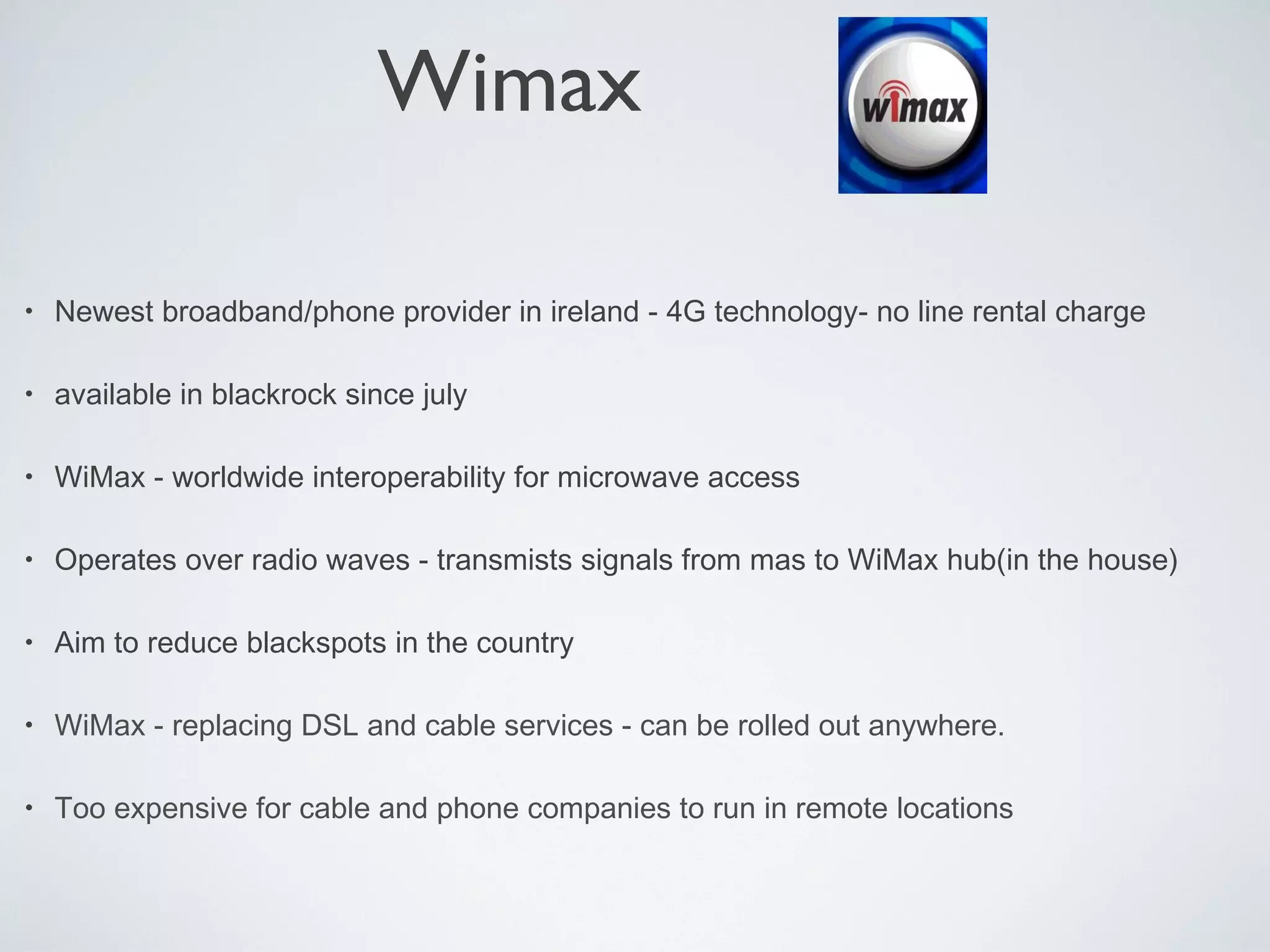 Wimax

•   Newest broadband/phone provider in ireland - 4G technology- no line rental charge

•   available in blackrock since july

•   WiMax - worldwide interoperability for microwave access

•   Operates over radio waves - transmists signals from mas to WiMax hub(in the house)

•   Aim to reduce blackspots in the country

•   WiMax - replacing DSL and cable services - can be rolled out anywhere.

•   Too expensive for cable and phone companies to run in remote locations
 