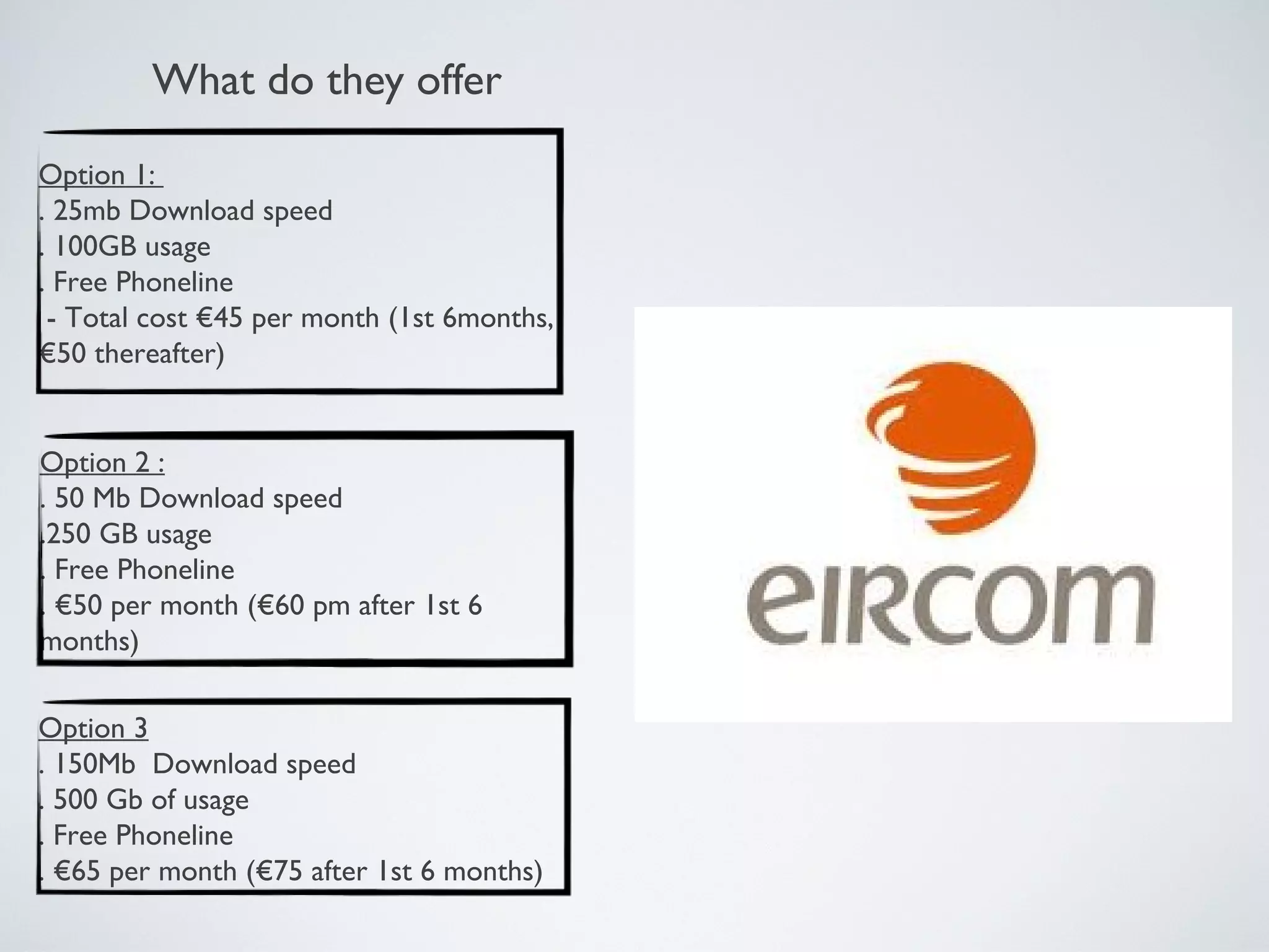 What do they offer

Option 1:
. 25mb Download speed
. 100GB usage
. Free Phoneline
 - Total cost €45 per month (1st 6months,
€50 thereafter)


Option 2 :
. 50 Mb Download speed
.250 GB usage
. Free Phoneline
. €50 per month (€60 pm after 1st 6
months)

Option 3
. 150Mb Download speed
. 500 Gb of usage
. Free Phoneline
. €65 per month (€75 after 1st 6 months)
 