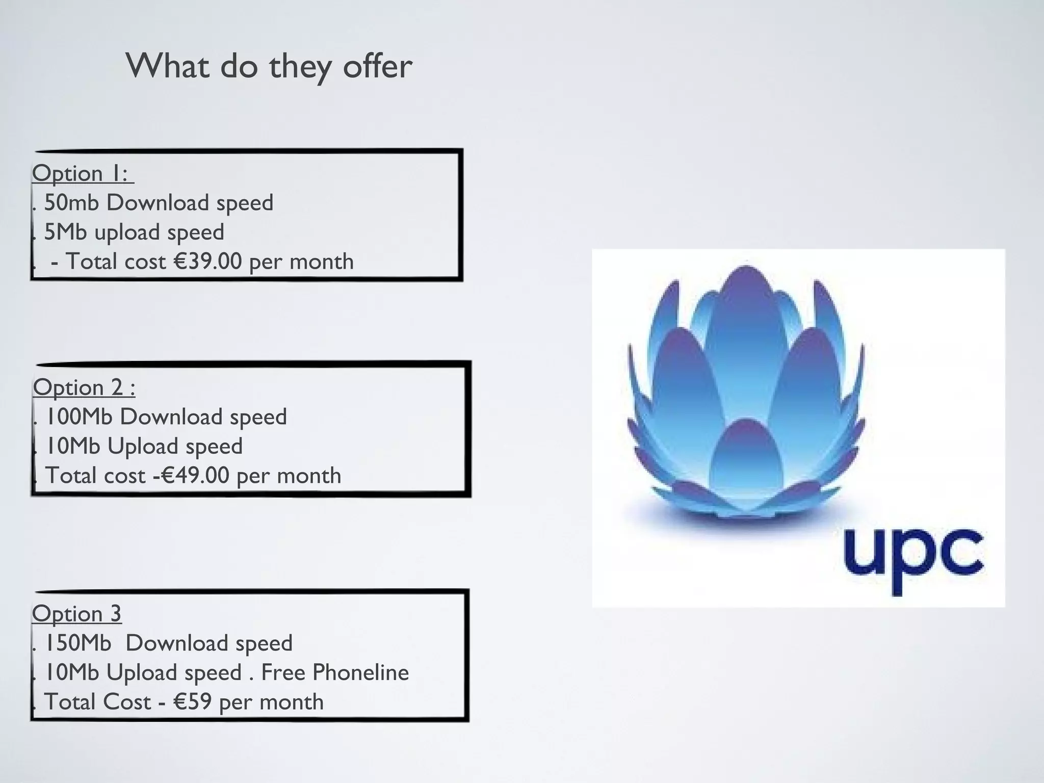 What do they offer

Option 1:
. 50mb Download speed
. 5Mb upload speed
. - Total cost €39.00 per month




Option 2 :
. 100Mb Download speed
. 10Mb Upload speed
. Total cost -€49.00 per month




Option 3
. 150Mb Download speed
. 10Mb Upload speed . Free Phoneline
. Total Cost - €59 per month
 