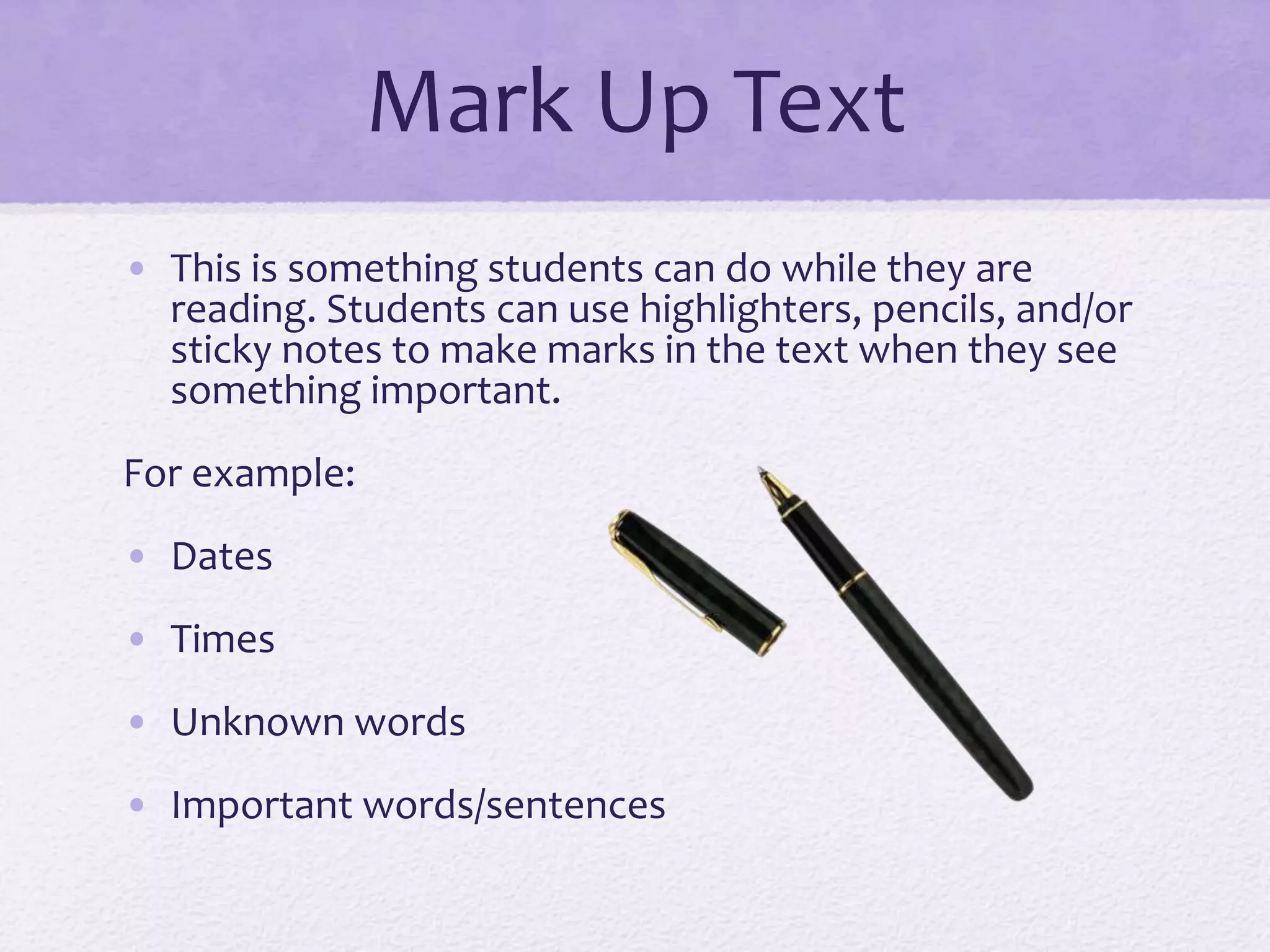 Mark Up Text
• This is something students can do while they are
reading. Students can use highlighters, pencils, and/or
sticky notes to make marks in the text when they see
something important.
For example:
• Dates
• Times
• Unknown words
• Important words/sentences
 