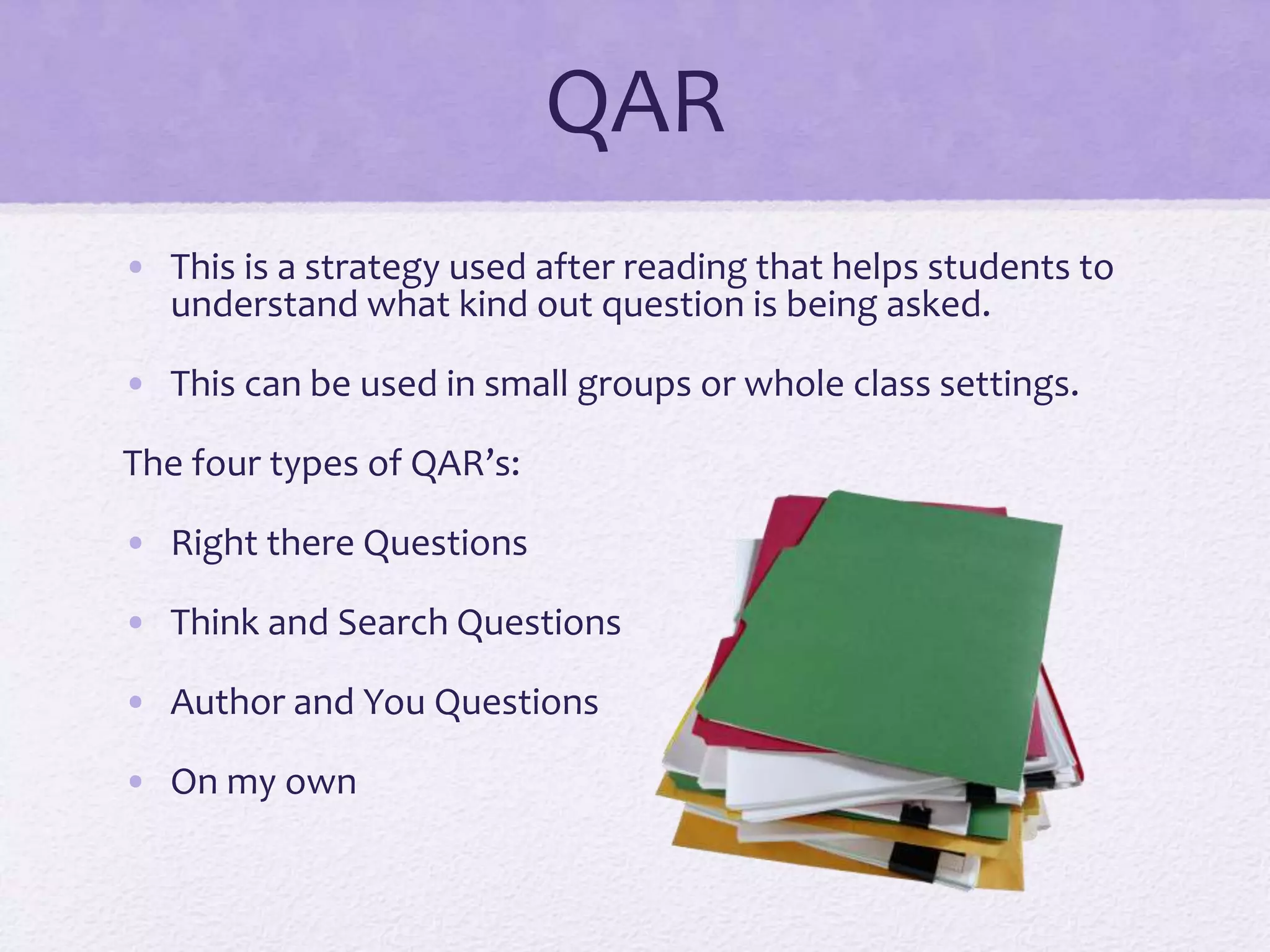 QAR
• This is a strategy used after reading that helps students to
understand what kind out question is being asked.
• This can be used in small groups or whole class settings.
The four types of QAR’s:
• Right there Questions
• Think and Search Questions
• Author and You Questions
• On my own
 