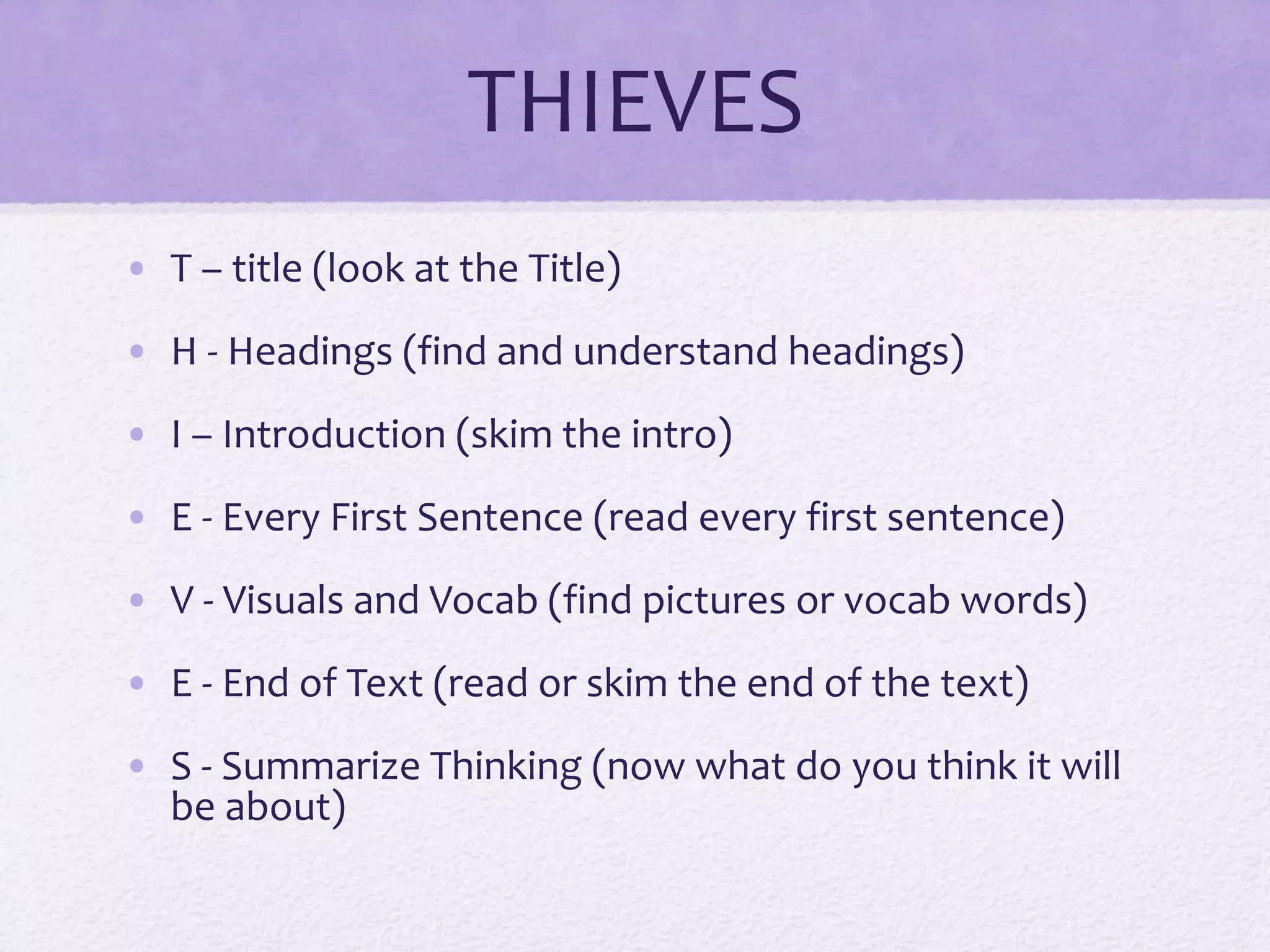 THIEVES
• T – title (look at the Title)
• H - Headings (find and understand headings)
• I – Introduction (skim the intro)
• E - Every First Sentence (read every first sentence)
• V - Visuals and Vocab (find pictures or vocab words)
• E - End of Text (read or skim the end of the text)
• S - Summarize Thinking (now what do you think it will
be about)
 