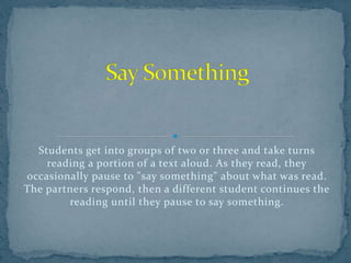 Students get into groups of two or three and take turns
reading a portion of a text aloud. As they read, they
occasionally pause to "say something" about what was read.
The partners respond, then a different student continues the
reading until they pause to say something.
 