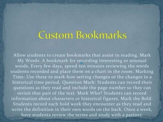 Allow students to create bookmarks that assist in reading. Mark
My Words: A bookmark for recording interesting or unusual
words. Every few days, spend ten minutes reviewing the words
students recorded and place them on a chart in the room. Marking
Time: Use these to mark how setting changes or the changes in a
historical time period. Question Mark: Students can record their
questions as they read and include the page number so they can
revisit that part of the text. Mark Who? Students can record
information about characters or historical figures. Mark the Bold:
Students record each bold work they encounter as they read and
write the definition in their own words on the back. Once a week,
have students review the terms and study with a partner.
 