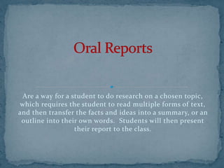 Are a way for a student to do research on a chosen topic,
which requires the student to read multiple forms of text,
and then transfer the facts and ideas into a summary, or an
outline into their own words. Students will then present
their report to the class.
 