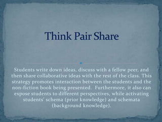 Students write down ideas, discuss with a fellow peer, and
then share collaborative ideas with the rest of the class. This
strategy promotes interaction between the students and the
non-fiction book being presented. Furthermore, it also can
expose students to different perspectives, while activating
students’ schema (prior knowledge) and schemata
(background knowledge).
 