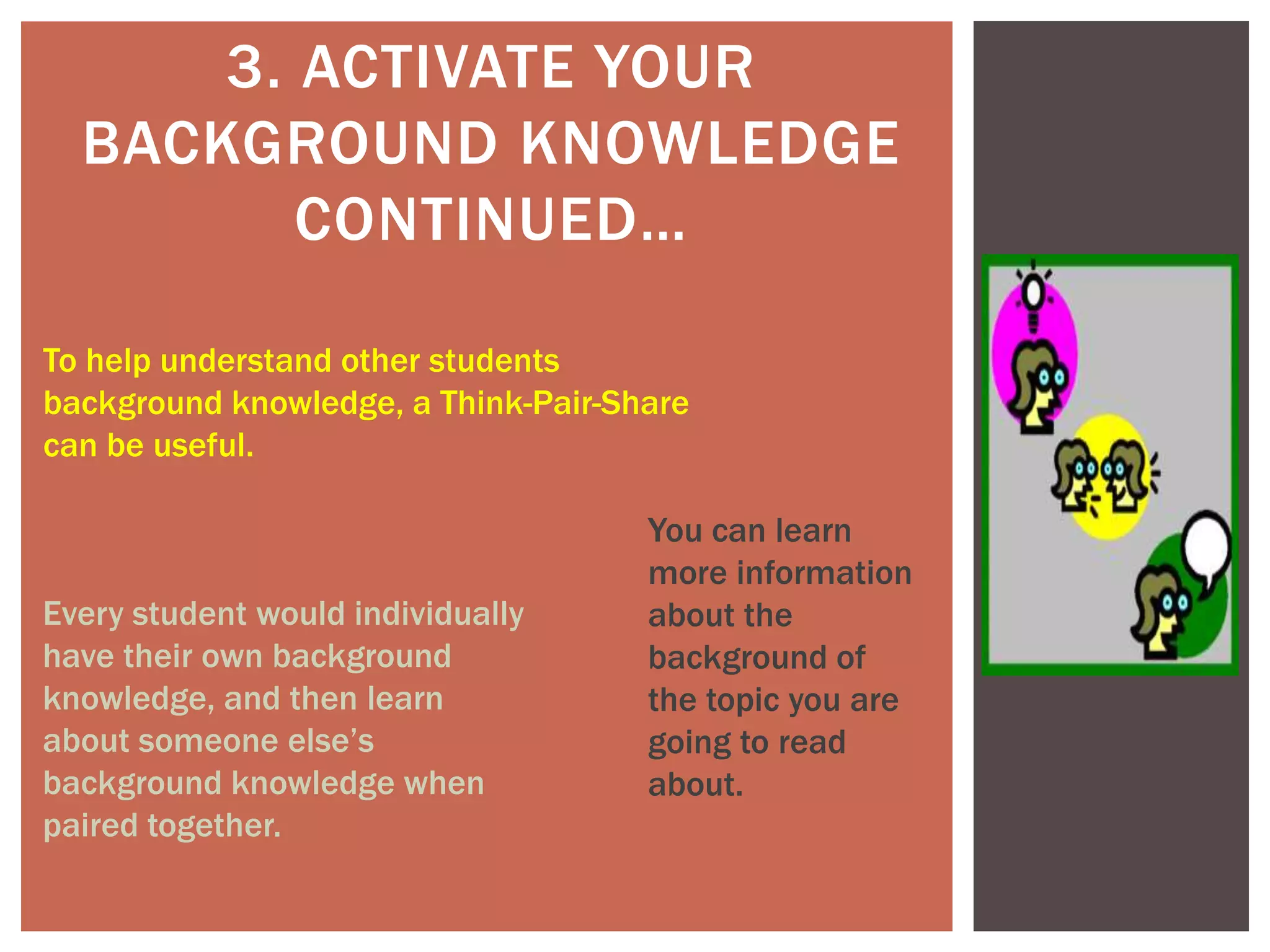 3. ACTIVATE YOUR
BACKGROUND KNOWLEDGE
CONTINUED…
To help understand other students
background knowledge, a Think-Pair-Share
can be useful.
Every student would individually
have their own background
knowledge, and then learn
about someone else’s
background knowledge when
paired together.
You can learn
more information
about the
background of
the topic you are
going to read
about.
 