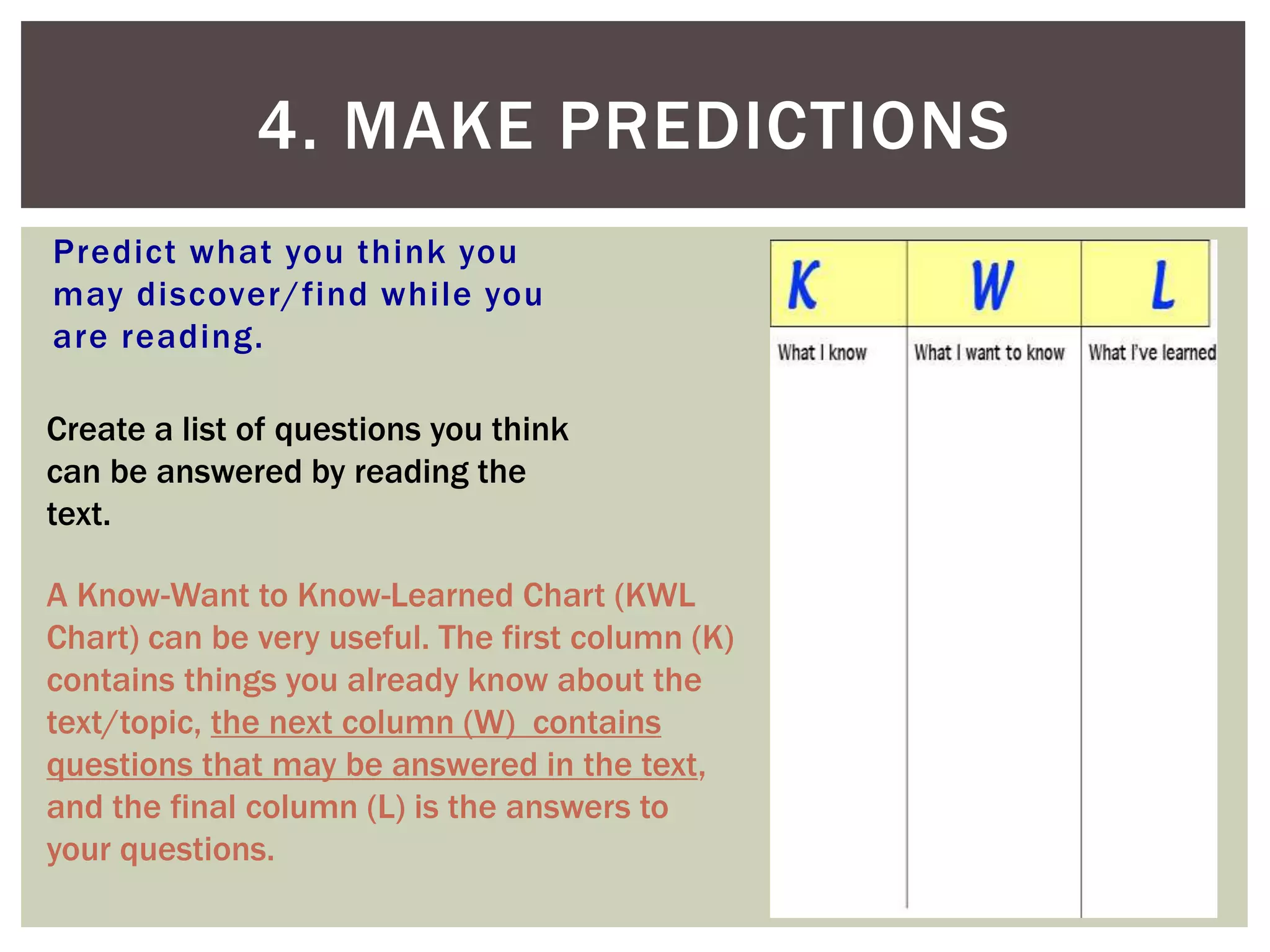 Predict what you think you
may discover/find while you
are reading.
4. MAKE PREDICTIONS
Create a list of questions you think
can be answered by reading the
text.
A Know-Want to Know-Learned Chart (KWL
Chart) can be very useful. The first column (K)
contains things you already know about the
text/topic, the next column (W) contains
questions that may be answered in the text,
and the final column (L) is the answers to
your questions.
 