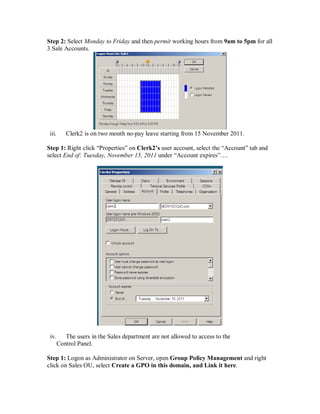 Step 2: Select Monday to Friday and then permit working hours from 9am to 5pm for all
3 Sale Accounts.




 iii.      Clerk2 is on two month no‐pay leave starting from 15 November 2011.

Step 1: Right click “Properties” on Clerk2’s user account, select the “Account” tab and
select End of: Tuesday, November 15, 2011 under “Account expires”….




 iv.       The users in the Sales department are not allowed to access to the
        Control Panel.

Step 1: Logon as Administrator on Server, open Group Policy Management and right
click on Sales OU, select Create a GPO in this domain, and Link it here.
 