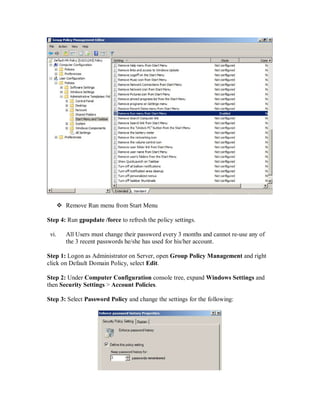  Remove Run menu from Start Menu

Step 4: Run gpupdate /force to refresh the policy settings.

 vi.      All Users must change their password every 3 months and cannot re-use any of
          the 3 recent passwords he/she has used for his/her account.

Step 1: Logon as Administrator on Server, open Group Policy Management and right
click on Default Domain Policy, select Edit.

Step 2: Under Computer Configuration console tree, expand Windows Settings and
then Security Settings > Account Policies.

Step 3: Select Password Policy and change the settings for the following:
 