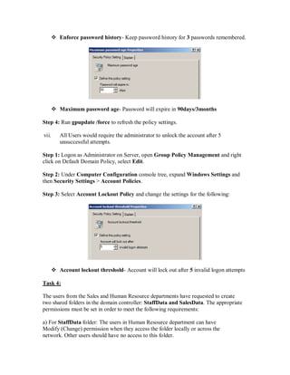  Enforce password history- Keep password history for 3 passwords remembered.




        Maximum password age- Password will expire in 90days/3months

Step 4: Run gpupdate /force to refresh the policy settings.

vii.      All Users would require the administrator to unlock the account after 5
          unsuccessful attempts.

Step 1: Logon as Administrator on Server, open Group Policy Management and right
click on Default Domain Policy, select Edit.

Step 2: Under Computer Configuration console tree, expand Windows Settings and
then Security Settings > Account Policies.

Step 3: Select Account Lockout Policy and change the settings for the following:




        Account lockout threshold- Account will lock out after 5 invalid logon attempts

Task 4:

The users from the Sales and Human Resource departments have requested to create
two shared folders in the domain controller: StaffData and SalesData. The appropriate
permissions must be set in order to meet the following requirements:

a) For StaffData folder: The users in Human Resource department can have
Modify (Change) permission when they access the folder locally or across the
network. Other users should have no access to this folder.
 