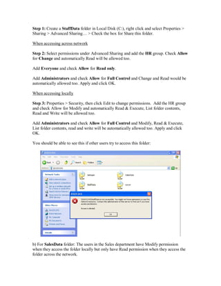 Step 1: Create a StaffData folder in Local Disk (C:), right click and select Properties >
Sharing > Advanced Sharing… > Check the box for Share this folder.

When accessing across network

Step 2: Select permissions under Advanced Sharing and add the HR group. Check Allow
for Change and automatically Read will be allowed too.

Add Everyone and check Allow for Read only.

Add Administrators and check Allow for Full Control and Change and Read would be
automatically allowed too. Apply and click OK.

When accessing locally

Step 3: Properties > Security, then click Edit to change permissions. Add the HR group
and check Allow for Modify and automatically Read & Execute, List folder contents,
Read and Write will be allowed too.

Add Administrators and check Allow for Full Control and Modify, Read & Execute,
List folder contents, read and write will be automatically allowed too. Apply and click
OK.

You should be able to see this if other users try to access this folder:




b) For SalesData folder: The users in the Sales department have Modify permission
when they access the folder locally but only have Read permission when they access the
folder across the network.
 