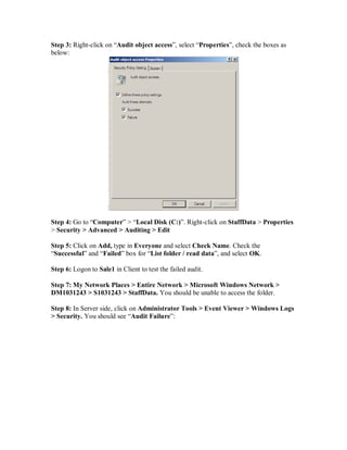 Step 3: Right-click on “Audit object access”, select “Properties”, check the boxes as
below:




Step 4: Go to “Computer” > “Local Disk (C:)”. Right-click on StaffData > Properties
> Security > Advanced > Auditing > Edit

Step 5: Click on Add, type in Everyone and select Check Name. Check the
“Successful” and “Failed” box for “List folder / read data”, and select OK.

Step 6: Logon to Sale1 in Client to test the failed audit.

Step 7: My Network Places > Entire Network > Microsoft Windows Network >
DM1031243 > S1031243 > StaffData. You should be unable to access the folder.

Step 8: In Server side, click on Administrator Tools > Event Viewer > Windows Logs
> Security. You should see “Audit Failure”:
 