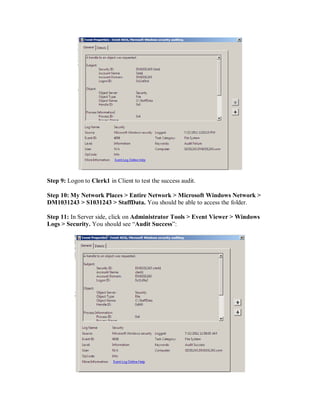 Step 9: Logon to Clerk1 in Client to test the success audit.

Step 10: My Network Places > Entire Network > Microsoft Windows Network >
DM1031243 > S1031243 > StaffData. You should be able to access the folder.

Step 11: In Server side, click on Administrator Tools > Event Viewer > Windows
Logs > Security. You should see “Audit Success”:
 