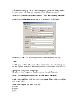 b) The auditing records may be very large, how can you use the filter feature to allow
the system to show only the events associated with the failure object access?

Step 12: Click on Administrator Tools > Event Viewer Windows Logs > Security.

Step 13: Click on Filter Current Log and set the settings like the following:




Step 13: Click “OK”. You should only be able to see failed object events only.

Task 6:

The TSO group would need to require to have some commands run automatically each
time they log on to the domain. The commands should accomplish the following tasks:

a) Display the global groups in the domain.
b) Display the list of computer or shared resources available in the domain.

Step 1: Click on Computers > Local Disk (C:) > Windows > System32

Step 2: Create repl folder, inside repl folder, create import folder, inside import folder,
create scripts folder.

Step 3: Open Notepad, type in the followings:
@echo off
net group
net share
pause
 
