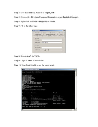 Step 4: Save it as cmd file. Name it as “logon_test”.

Step 5: Open Active Directory Users and Computers, select Technical Support.

Step 6: Right-click on TSO1 > Properties > Profile.

Step 7: Fill in the followings:




Step 8: Repeat step 7 for TSO2.

Step 9: Login to TSO1 in Server side.

Step 10: You should be able to see the logon script:
 