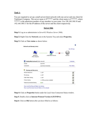 Task 1:

You are required to set up a small server/client network with one server and one client for
TripSmart Company. The server name is S****** and the client name is C******, where
****** is the admission number of any member in your team. Use 198.168.100.10 and
192.168.100.11 for the IP address of the server and the client respectively

                                          Server Side

Step 1: Log on as administrator in Server01( Windows Server 2008).

Step 2: Right-Click the Network icon in the Systems Tray and select Properties.

Step 3: Click on View status as shown below:




Step 4: Click on Properties button under the Local Area Connection Status window.

Step 5: Double click on Internet Protocol Version 4 (TCP/IPv4).

Step 6: Click on OK button after you have filled in as follows:
 