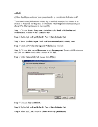 Task 7:

a) How should you configure your system in order to complete the following task?

You want to start a performance counter log to monitor Interrupts/sec counter at an
interval of 3 seconds for the period of 15 minutes when the processor utilization goes
above 80%. The log file name is Interrupt.blg.

Step 1: Click on Start > Programs > Administrative Tools > Reliability and
Performance Monitor > Data Collector Sets

Step 2: Right-click on User Defined > New > Data Collector Set

Step 3: Name it as Interrupts, check on Create manually (Advanced), Next.

Step 4: Check on Create data logs and Performance counter.

Step 5: Click on Add, expand Processor, select Interrupts/sec from Available counters,
and click on Add>> to the Added counters. Click OK.

Step 6: Under Sample interval, change from 15 to 3.




Step 7: Click on Next and Finish.

Step 8: Right-click on User Defined > New > Data Collector Set

Step 9: Name it as Alert, check on Create manually (Advanced).
 