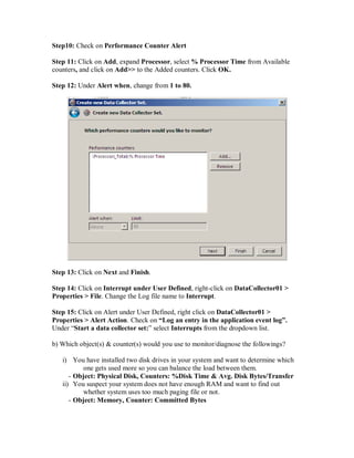 Step10: Check on Performance Counter Alert

Step 11: Click on Add, expand Processor, select % Processor Time from Available
counters, and click on Add>> to the Added counters. Click OK.

Step 12: Under Alert when, change from 1 to 80.




Step 13: Click on Next and Finish.

Step 14: Click on Interrupt under User Defined, right-click on DataCollector01 >
Properties > File. Change the Log file name to Interrupt.

Step 15: Click on Alert under User Defined, right click on DataCollector01 >
Properties > Alert Action. Check on “Log an entry in the application event log”.
Under “Start a data collector set:” select Interrupts from the dropdown list.

b) Which object(s) & counter(s) would you use to monitor/diagnose the followings?

   i) You have installed two disk drives in your system and want to determine which
          one gets used more so you can balance the load between them.
      - Object: Physical Disk, Counters: %Disk Time & Avg. Disk Bytes/Transfer
   ii) You suspect your system does not have enough RAM and want to find out
          whether system uses too much paging file or not.
      - Object: Memory, Counter: Committed Bytes
 