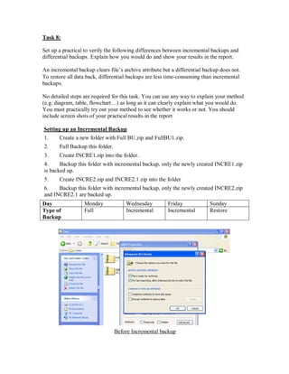 Task 8:

Set up a practical to verify the following differences between incremental backups and
differential backups. Explain how you would do and show your results in the report.

An incremental backup clears file’s archive attribute but a differential backup does not.
To restore all data back, differential backups are less time‐consuming than incremental
backups.

No detailed steps are required for this task. You can use any way to explain your method
(e.g. diagram, table, flowchart…) as long as it can clearly explain what you would do.
You must practically try out your method to see whether it works or not. You should
include screen shots of your practical results in the report

Setting up an Incremental Backup
1.     Create a new folder with Full BU.zip and FullBU1.zip.
2.     Full Backup this folder.
3.     Create INCRE1.zip into the folder.
4.     Backup this folder with incremental backup, only the newly created INCRE1.zip
is backed up.
5.     Create INCRE2.zip and INCRE2.1 zip into the folder
6.    Backup this folder with incremental backup, only the newly created INCRE2.zip
and INCRE2.1 are backed up.
Day               Monday              Wednesday         Friday             Sunday
Type of           Full                Incremental       Incremental        Restore
Backup




                                  Before Incremental backup
 