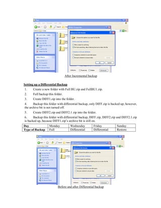 After Incremental backup

Setting up a Differential Backup
1.    Create a new folder with Full BU.zip and FullBU1.zip.
2.    Full backup this folder.
3.    Create DIFF1.zip into the folder.
4.     Backup this folder with differential backup, only DIFF.zip is backed up; however,
the archive bit is not turned off.
5.    Create DIFF2.zip and DIFF2.1 zip into the folder.
6.     Backup this folder with differential backup, DIFF.zip, DIFF2.zip and DIFF2.1.zip
is backed up, because DIFF1.zip’s archive bit is still on.
Day                Monday            Wednesday        Friday            Sunday
Type of Backup     Full              Differential     Differential      Restore




                          Before and after Differential backup
 