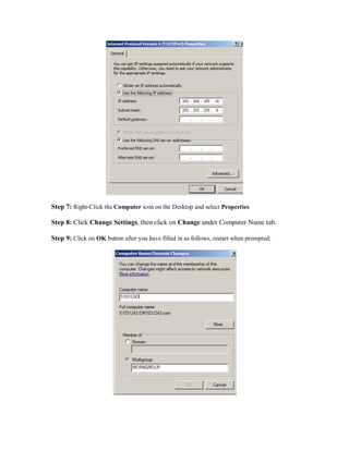 Step 7: Right-Click the Computer icon on the Desktop and select Properties

Step 8: Click Change Settings, then click on Change under Computer Name tab.

Step 9: Click on OK button after you have filled in as follows, restart when prompted:
 