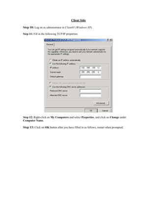 Client Side

Step 10: Log on as administrator in Client01 (Windows XP).

Step 11: Fill in the following TCP/IP properties:




Step 12: Right-click on My Computers and select Properties, and click on Change under
Computer Name.

Step 13: Click on OK button after you have filled in as follows, restart when prompted:
 