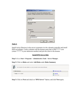 Task 2:

Install Active Directory in the server to promote it to be a domain controller and install
DNS accordingly. Create a domain with the domain name that is DM******.com
(where ****** is your admission number) and join the client to the domain.

                                 Install DNS Server Role

Step 1: Go to Start > Programs > Administrative Tools > Server Manager.

Step 2: Click on Roles and select Add Roles under Roles Summary




Step 3: Click on Next and check on “DNS Server” Option, and click Next again.
 