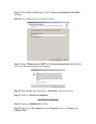 Step 9: Click on Next, and Next again. Check “Create a new domain in a new forest”,
and Next.

Step 10: Click on Next after you have filled in as follows:




Step 11: Select “Windows Server 2008” for the Forest functional level and click Next
twice, select Yes when a pop-up screen appears.




Step 12: Click on Next. Input Password as: “P@ssw0rd”, click on Next twice.

Step 13: Check on “Reboot on Completion”.

                                 Join Client to the Domain

Step 14: Log on as administrator on Client

Step 15: Right-click on My Computers and select Properties, and click on Change under
Computer Name.
 