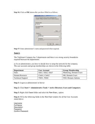 Step 16: Click on OK button after you have filled in as follows:




Step 17: Enter administrator’s name and password when required.

Task 3:

The TripSmart Company has 3 departments and there is no strong security boundaries
required between the departments.

a) As an administrator, you have to decide how to setup the network for the company.
The user accounts and group memberships are shown in the following table:

Department                         User Account                    Group Membership
Sales                              Sale1, Sale2, Sale3             Marketing, Domain Users
Human Resource                     Clerk1, Clerk2                  HR, Domain Users
Technical Support                  TSO1, TSO2                      TSO, Domain Admins

Step 1: Logon as administrator in Server

Step 2: Click Start > Administrative Tools > Active Directory Users and Computers.

Step 3: Right click Users folder and select the New User... option.

Step 4: Fill in the following fields in the New User window for all the User Accounts
stated above:

Username:
Full Name:
Description:
Password:
Confirm Password:
 