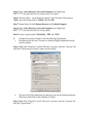 Step 5: Open Active Directory Users and Computers tool. Right click
DM*******.com and select the New Organization Unit option.

Step 6: The new object – group dialog box appears. Enter the name of the group as
‘Sales’, leave the Group scope as ‘Global’ and click OK.

Step 7: Repeat Step 6 for both Human Resource and Technical Support.

Step 8: Open Active Directory Users and Computers tool. Right click
DM*******.com and select the New Group option.

Step 9: Create 3 groups named “Marketing”, “HR” and “TSO”

b)        Configure the security settings to meet the following requirements:
     i.   The password for the users’ accounts in Technical Support department should
          never be expired.

Step 1: Right click “Properties” on both TSO users’ accounts, select the “Account” tab
and check “Password never expires” under Account options.




 ii.      The users in the Sales department are allowed to log into the domain during the
          office hours (from 9am to 5pm, Monday to Friday).

Step 1: Right click “Properties” on all 3 Sale users’ accounts, select the “Account” tab
and click “Logon Hours”….
 