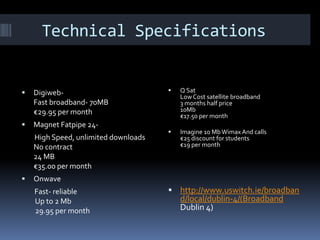 Technical Specifications



DigiwebFast broadband- 70MB
€29.95 per month



Magnet Fatpipe 24High Speed, unlimited downloads
No contract
24 MB
€35.00 per month





Q Sat
Low Cost satellite broadband
3 months half price
10Mb
€17.50 per month



Imagine 10 Mb Wimax And calls
€25 discount for students
€19 per month

Onwave
Fast- reliable
Up to 2 Mb
29.95 per month

 http://www.uswitch.ie/broadban

d/local/dublin-4/(Broadband
Dublin 4)

 