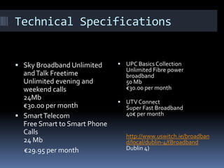 Technical Specifications

 Sky Broadband Unlimited

and Talk Freetime
Unlimited evening and
weekend calls
24Mb
€30.00 per month
 Smart Telecom
Free Smart to Smart Phone
Calls
24 Mb
€29.95 per month

 UPC Basics Collection

Unlimited Fibre power
broadband
50 Mb
€30.00 per month

 UTV Connect

Super Fast Broadband
40€ per month

http://www.uswitch.ie/broadban
d/local/dublin-4/(Broadband
Dublin 4)

 
