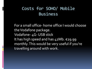 Costs for SOHO/ Mobile
Business
For a small office- home office I would choose
the Vodafone package.
Vodafone- 4G- USB stick
It has high speed and has 42Mb. €29.99
monthly. This would be very useful if you’re
travelling around with work.

 