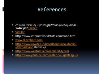 References
 chsweb.lr.k12.nj.us/cisco/ppt/ccna4/ccna4-mod2-








WAN.pptCached
Similar
http://www.internetworldstats.com/eu/ie.htm
www.slideshare.com
http://www.uswitch.ie/broadband/local/dublin4/(Broadband Dublin 4)
http://www.westnet.ie/broadband-types/
http://www.youtube.com/watch?v=_q2btF1j4Ss

 