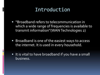 Introduction
 “Broadband refers to telecommunication in
which a wide range of frequencies is available to
transmit information”(WAN Technologies 2)
 Broadband is one of the easiest ways to access
the internet. It is used in every household.
 It is vital to have broadband if you have a small
business.

 