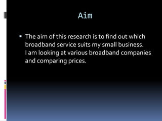 Aim
 The aim of this research is to find out which

broadband service suits my small business.
I am looking at various broadband companies
and comparing prices.

 