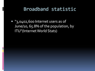 Broadband statistic
 “3,0402,600 Internet users as of

June/10, 65.8% of the population, by
ITU”(Internet World Stats)

 