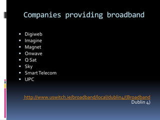 Companies providing broadband









Digiweb
Imagine
Magnet
Onwave
Q Sat
Sky
Smart Telecom
UPC
http://www.uswitch.ie/broadband/local/dublin4/(Broadband
Dublin 4)

 