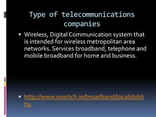 Type of telecommunications
companies
 Wireless, Digital Communication system that

is intended for wireless metropolitan area
networks. Services broadband, telephone and
mobile broadband for home and business.

 http://www.uswitch.ie/broadband/local/dubli

n4

 
