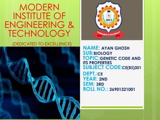 NAME: AYAN GHOSH
SUB:BIOLOGY
TOPIC:GENETIC CODE AND
ITS PROPERTIES
SUBJECT CODE:CE(BS)301
DEPT.:CE
YEAR: 2ND
SEM: 3RD
ROLL NO.: 26901321001
MODERN
INSTITUTE OF
ENGINEERING &
TECHNOLOGY
{DEDICATED TO EXCELLENCE}
 