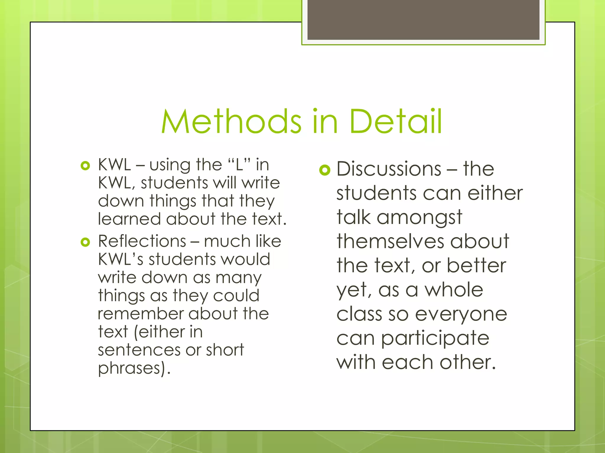 Methods in Detail
KWL – using the “L” in
KWL, students will write
down things that they
learned about the text.
Reflections – much like
KWL’s students would
write down as many
things as they could
remember about the
text (either in
sentences or short
phrases).
Discussions – the
students can either
talk amongst
themselves about
the text, or better
yet, as a whole
class so everyone
can participate
with each other.