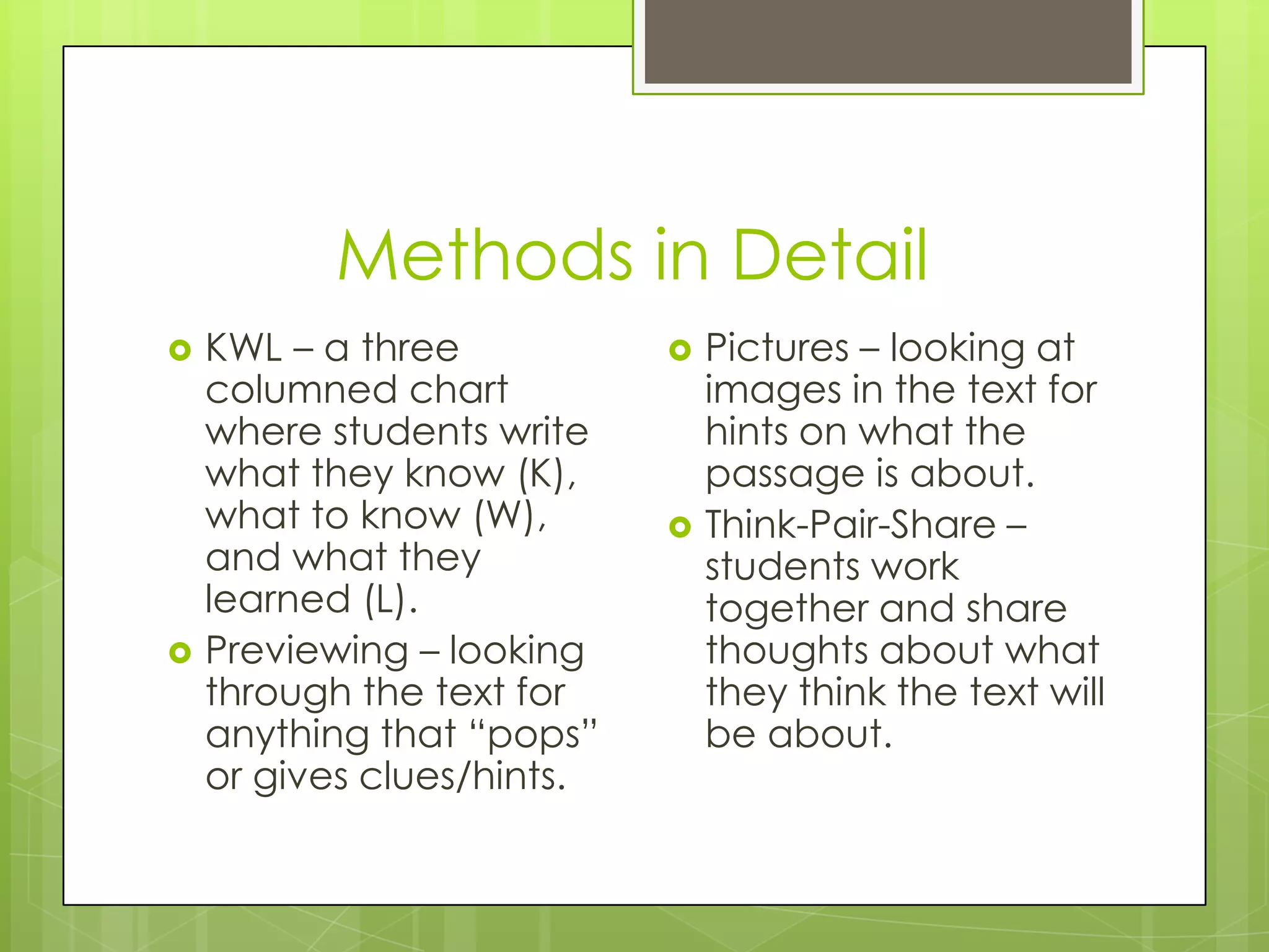 Methods in Detail
KWL – a three
columned chart
where students write
what they know (K),
what to know (W),
and what they
learned (L).
Previewing – looking
through the text for
anything that “pops”
or gives clues/hints.
Pictures – looking at
images in the text for
hints on what the
passage is about.
Think-Pair-Share –
students work
together and share
thoughts about what
they think the text will
be about.