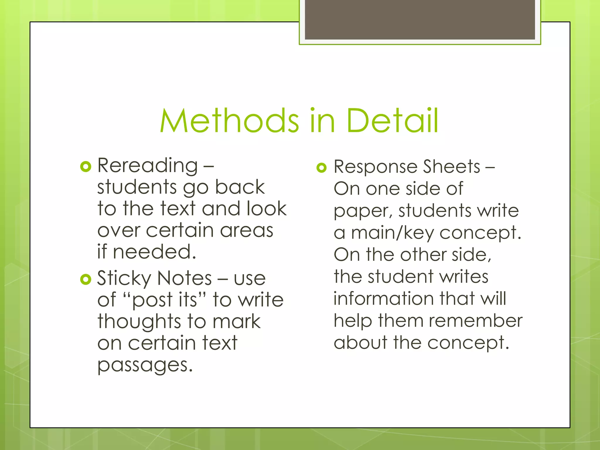 Methods in Detail
Rereading –
students go back
to the text and look
over certain areas
if needed.
Sticky Notes – use
of “post its” to write
thoughts to mark
on certain text
passages.
Response Sheets –
On one side of
paper, students write
a main/key concept.
On the other side,
the student writes
information that will
help them remember
about the concept.