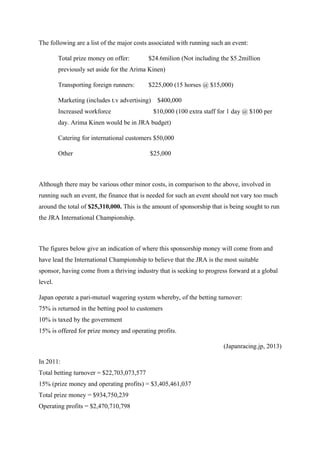 The following are a list of the major costs associated with running such an event:
Total prize money on offer:

$24.6milion (Not including the $5.2million

previously set aside for the Arima Kinen)
Transporting foreign runners:

$225,000 (15 horses @ $15,000)

Marketing (includes t.v advertising)
Increased workforce

$400,000
$10,000 (100 extra staff for 1 day @ $100 per

day. Arima Kinen would be in JRA budget)
Catering for international customers $50,000
Other

$25,000

Although there may be various other minor costs, in comparison to the above, involved in
running such an event, the finance that is needed for such an event should not vary too much
around the total of $25,310,000. This is the amount of sponsorship that is being sought to run
the JRA International Championship.

The figures below give an indication of where this sponsorship money will come from and
have lead the International Championship to believe that the JRA is the most suitable
sponsor, having come from a thriving industry that is seeking to progress forward at a global
level.
Japan operate a pari-mutuel wagering system whereby, of the betting turnover:
75% is returned in the betting pool to customers
10% is taxed by the government
15% is offered for prize money and operating profits.
(Japanracing.jp, 2013)
In 2011:
Total betting turnover = $22,703,073,577
15% (prize money and operating profits) = $3,405,461,037
Total prize money = $934,750,239
Operating profits = $2,470,710,798

 