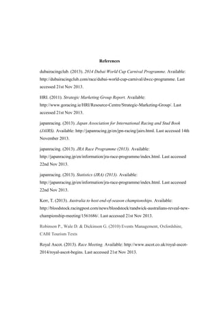 References
dubairacingclub. (2013). 2014 Dubai World Cup Carnival Programme. Available:
http://dubairacingclub.com/race/dubai-world-cup-carnival/dwcc-programme. Last
accessed 21st Nov 2013.
HRI. (2011). Strategic Marketing Group Report. Available:
http://www.goracing.ie/HRI/Resource-Centre/Strategic-Marketing-Group/. Last
accessed 21st Nov 2013.
japanracing. (2013). Japan Association for International Racing and Stud Book
(JAIRS). Available: http://japanracing.jp/en/jpn-racing/jairs.html. Last accessed 14th
November 2013.
japanracing. (2013). JRA Race Programme (2013). Available:
http://japanracing.jp/en/information/jra-race-programme/index.html. Last accessed
22nd Nov 2013.
japanracing. (2013). Statistics (JRA) (2013). Available:
http://japanracing.jp/en/information/jra-race-programme/index.html. Last accessed
22nd Nov 2013.
Kerr, T. (2013). Australia to host end-of-season championships. Available:
http://bloodstock.racingpost.com/news/bloodstock/randwick-australians-reveal-newchampionship-meeting/1561686/. Last accessed 21st Nov 2013.
Robinson P., Wale D. & Dickinson G. (2010) Events Management, Oxfordshire,
CABI Tourism Texts
Royal Ascot. (2013). Race Meeting. Available: http://www.ascot.co.uk/royal-ascot2014/royal-ascot-begins. Last accessed 21st Nov 2013.

 