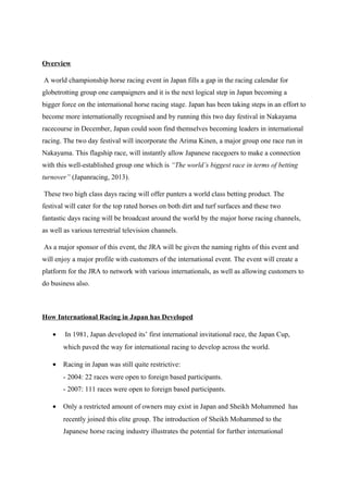 Overview
A world championship horse racing event in Japan fills a gap in the racing calendar for
globetrotting group one campaigners and it is the next logical step in Japan becoming a
bigger force on the international horse racing stage. Japan has been taking steps in an effort to
become more internationally recognised and by running this two day festival in Nakayama
racecourse in December, Japan could soon find themselves becoming leaders in international
racing. The two day festival will incorporate the Arima Kinen, a major group one race run in
Nakayama. This flagship race, will instantly allow Japanese racegoers to make a connection
with this well-established group one which is “The world’s biggest race in terms of betting
turnover” (Japanracing, 2013).
These two high class days racing will offer punters a world class betting product. The
festival will cater for the top rated horses on both dirt and turf surfaces and these two
fantastic days racing will be broadcast around the world by the major horse racing channels,
as well as various terrestrial television channels.
As a major sponsor of this event, the JRA will be given the naming rights of this event and
will enjoy a major profile with customers of the international event. The event will create a
platform for the JRA to network with various internationals, as well as allowing customers to
do business also.

How International Racing in Japan has Developed
•

In 1981, Japan developed its’ first international invitational race, the Japan Cup,
which paved the way for international racing to develop across the world.

•

Racing in Japan was still quite restrictive:
- 2004: 22 races were open to foreign based participants.
- 2007: 111 races were open to foreign based participants.

•

Only a restricted amount of owners may exist in Japan and Sheikh Mohammed has
recently joined this elite group. The introduction of Sheikh Mohammed to the
Japanese horse racing industry illustrates the potential for further international

 